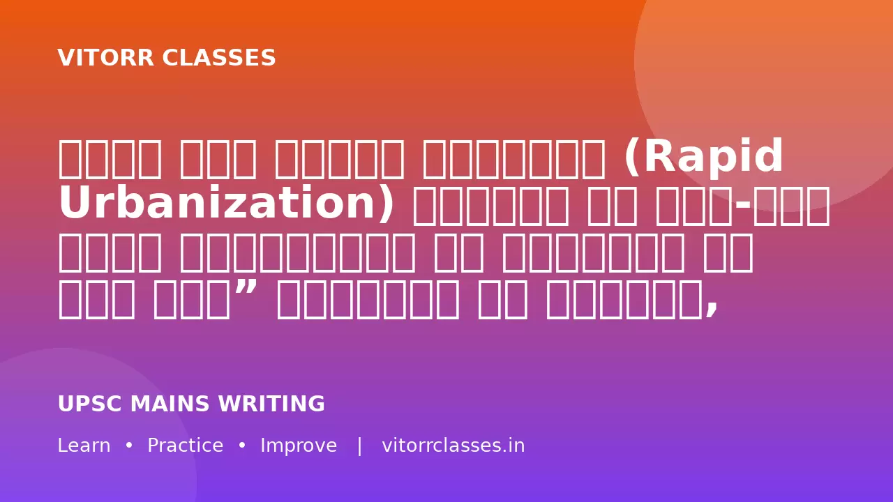 भारत में तीव्र शहरीकरण (Rapid Urbanization) अवसरों के साथ-साथ अनेक चुनौतियाँ भी उत्पन्न कर रहा है।”   शहरीकरण के कारणों, प्रभावों तथा सतत शहरी विकास के उपायों का विश्लेषण कीजिए। (250 शब्द)