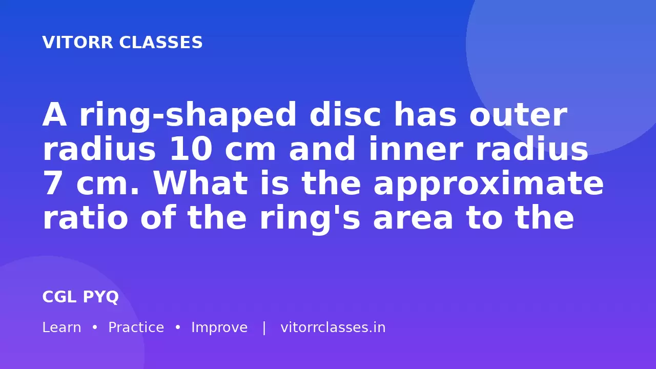 A ring-shaped disc has outer radius 10 cm and inner radius 7 cm. What is the approximate ratio of the ring's area to the whole outer circle?